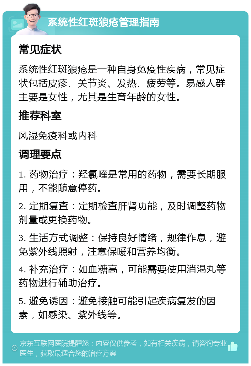 系统性红斑狼疮管理指南 常见症状 系统性红斑狼疮是一种自身免疫性疾病，常见症状包括皮疹、关节炎、发热、疲劳等。易感人群主要是女性，尤其是生育年龄的女性。 推荐科室 风湿免疫科或内科 调理要点 1. 药物治疗：羟氯喹是常用的药物，需要长期服用，不能随意停药。 2. 定期复查：定期检查肝肾功能，及时调整药物剂量或更换药物。 3. 生活方式调整：保持良好情绪，规律作息，避免紫外线照射，注意保暖和营养均衡。 4. 补充治疗：如血糖高，可能需要使用消渴丸等药物进行辅助治疗。 5. 避免诱因：避免接触可能引起疾病复发的因素，如感染、紫外线等。