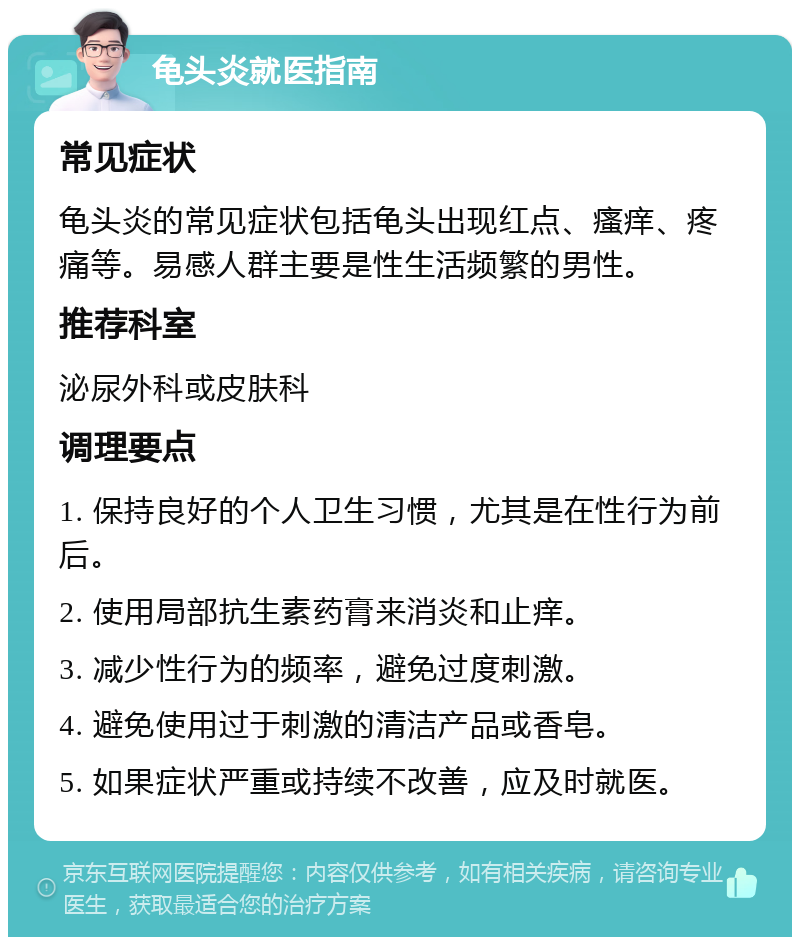 龟头炎就医指南 常见症状 龟头炎的常见症状包括龟头出现红点、瘙痒、疼痛等。易感人群主要是性生活频繁的男性。 推荐科室 泌尿外科或皮肤科 调理要点 1. 保持良好的个人卫生习惯，尤其是在性行为前后。 2. 使用局部抗生素药膏来消炎和止痒。 3. 减少性行为的频率，避免过度刺激。 4. 避免使用过于刺激的清洁产品或香皂。 5. 如果症状严重或持续不改善，应及时就医。