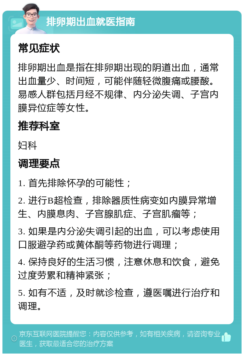 排卵期出血就医指南 常见症状 排卵期出血是指在排卵期出现的阴道出血，通常出血量少、时间短，可能伴随轻微腹痛或腰酸。易感人群包括月经不规律、内分泌失调、子宫内膜异位症等女性。 推荐科室 妇科 调理要点 1. 首先排除怀孕的可能性； 2. 进行B超检查，排除器质性病变如内膜异常增生、内膜息肉、子宫腺肌症、子宫肌瘤等； 3. 如果是内分泌失调引起的出血，可以考虑使用口服避孕药或黄体酮等药物进行调理； 4. 保持良好的生活习惯，注意休息和饮食，避免过度劳累和精神紧张； 5. 如有不适，及时就诊检查，遵医嘱进行治疗和调理。