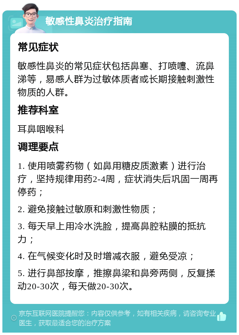 敏感性鼻炎治疗指南 常见症状 敏感性鼻炎的常见症状包括鼻塞、打喷嚏、流鼻涕等，易感人群为过敏体质者或长期接触刺激性物质的人群。 推荐科室 耳鼻咽喉科 调理要点 1. 使用喷雾药物（如鼻用糖皮质激素）进行治疗，坚持规律用药2-4周，症状消失后巩固一周再停药； 2. 避免接触过敏原和刺激性物质； 3. 每天早上用冷水洗脸，提高鼻腔粘膜的抵抗力； 4. 在气候变化时及时增减衣服，避免受凉； 5. 进行鼻部按摩，推擦鼻梁和鼻旁两侧，反复揉动20-30次，每天做20-30次。