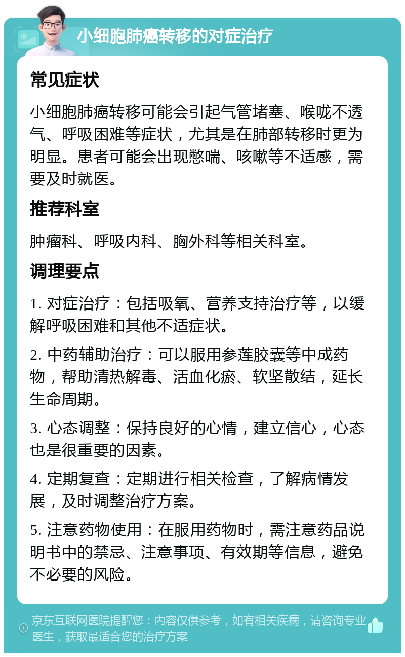 小细胞肺癌转移的对症治疗 常见症状 小细胞肺癌转移可能会引起气管堵塞、喉咙不透气、呼吸困难等症状，尤其是在肺部转移时更为明显。患者可能会出现憋喘、咳嗽等不适感，需要及时就医。 推荐科室 肿瘤科、呼吸内科、胸外科等相关科室。 调理要点 1. 对症治疗：包括吸氧、营养支持治疗等，以缓解呼吸困难和其他不适症状。 2. 中药辅助治疗：可以服用参莲胶囊等中成药物，帮助清热解毒、活血化瘀、软坚散结，延长生命周期。 3. 心态调整：保持良好的心情，建立信心，心态也是很重要的因素。 4. 定期复查：定期进行相关检查，了解病情发展，及时调整治疗方案。 5. 注意药物使用：在服用药物时，需注意药品说明书中的禁忌、注意事项、有效期等信息，避免不必要的风险。