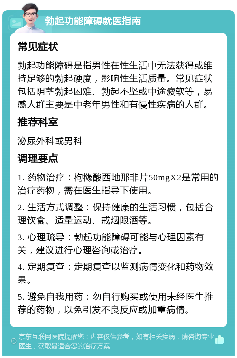 勃起功能障碍就医指南 常见症状 勃起功能障碍是指男性在性生活中无法获得或维持足够的勃起硬度，影响性生活质量。常见症状包括阴茎勃起困难、勃起不坚或中途疲软等，易感人群主要是中老年男性和有慢性疾病的人群。 推荐科室 泌尿外科或男科 调理要点 1. 药物治疗：枸橼酸西地那非片50mgX2是常用的治疗药物，需在医生指导下使用。 2. 生活方式调整：保持健康的生活习惯，包括合理饮食、适量运动、戒烟限酒等。 3. 心理疏导：勃起功能障碍可能与心理因素有关，建议进行心理咨询或治疗。 4. 定期复查：定期复查以监测病情变化和药物效果。 5. 避免自我用药：勿自行购买或使用未经医生推荐的药物，以免引发不良反应或加重病情。