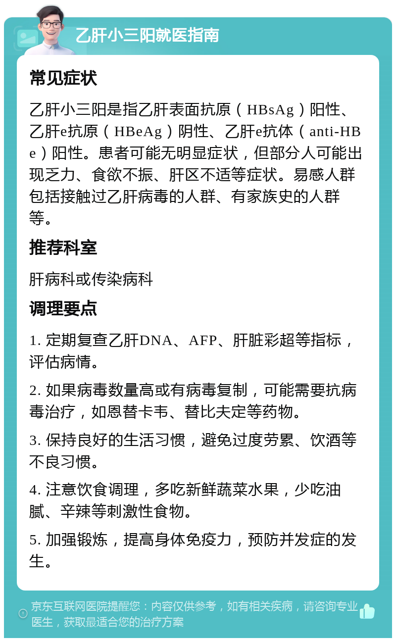 乙肝小三阳就医指南 常见症状 乙肝小三阳是指乙肝表面抗原（HBsAg）阳性、乙肝e抗原（HBeAg）阴性、乙肝e抗体（anti-HBe）阳性。患者可能无明显症状，但部分人可能出现乏力、食欲不振、肝区不适等症状。易感人群包括接触过乙肝病毒的人群、有家族史的人群等。 推荐科室 肝病科或传染病科 调理要点 1. 定期复查乙肝DNA、AFP、肝脏彩超等指标，评估病情。 2. 如果病毒数量高或有病毒复制，可能需要抗病毒治疗，如恩替卡韦、替比夫定等药物。 3. 保持良好的生活习惯，避免过度劳累、饮酒等不良习惯。 4. 注意饮食调理，多吃新鲜蔬菜水果，少吃油腻、辛辣等刺激性食物。 5. 加强锻炼，提高身体免疫力，预防并发症的发生。