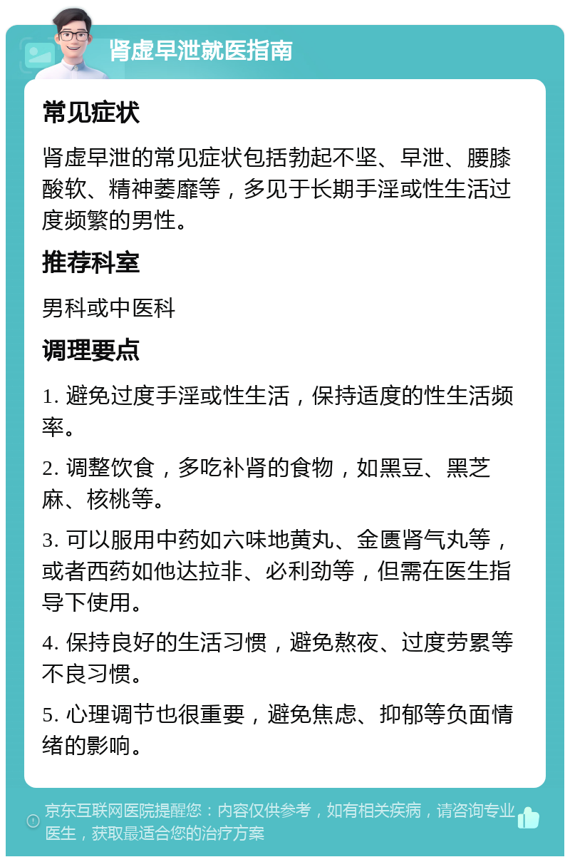 肾虚早泄就医指南 常见症状 肾虚早泄的常见症状包括勃起不坚、早泄、腰膝酸软、精神萎靡等，多见于长期手淫或性生活过度频繁的男性。 推荐科室 男科或中医科 调理要点 1. 避免过度手淫或性生活，保持适度的性生活频率。 2. 调整饮食，多吃补肾的食物，如黑豆、黑芝麻、核桃等。 3. 可以服用中药如六味地黄丸、金匮肾气丸等，或者西药如他达拉非、必利劲等，但需在医生指导下使用。 4. 保持良好的生活习惯，避免熬夜、过度劳累等不良习惯。 5. 心理调节也很重要，避免焦虑、抑郁等负面情绪的影响。