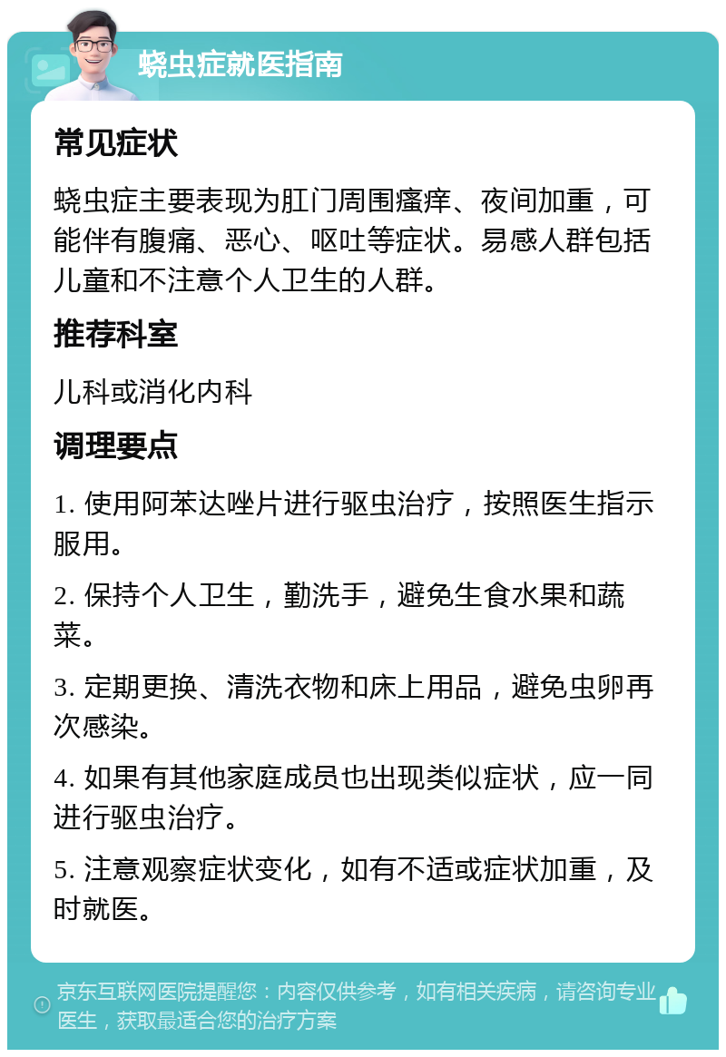 蛲虫症就医指南 常见症状 蛲虫症主要表现为肛门周围瘙痒、夜间加重，可能伴有腹痛、恶心、呕吐等症状。易感人群包括儿童和不注意个人卫生的人群。 推荐科室 儿科或消化内科 调理要点 1. 使用阿苯达唑片进行驱虫治疗，按照医生指示服用。 2. 保持个人卫生，勤洗手，避免生食水果和蔬菜。 3. 定期更换、清洗衣物和床上用品，避免虫卵再次感染。 4. 如果有其他家庭成员也出现类似症状，应一同进行驱虫治疗。 5. 注意观察症状变化，如有不适或症状加重，及时就医。