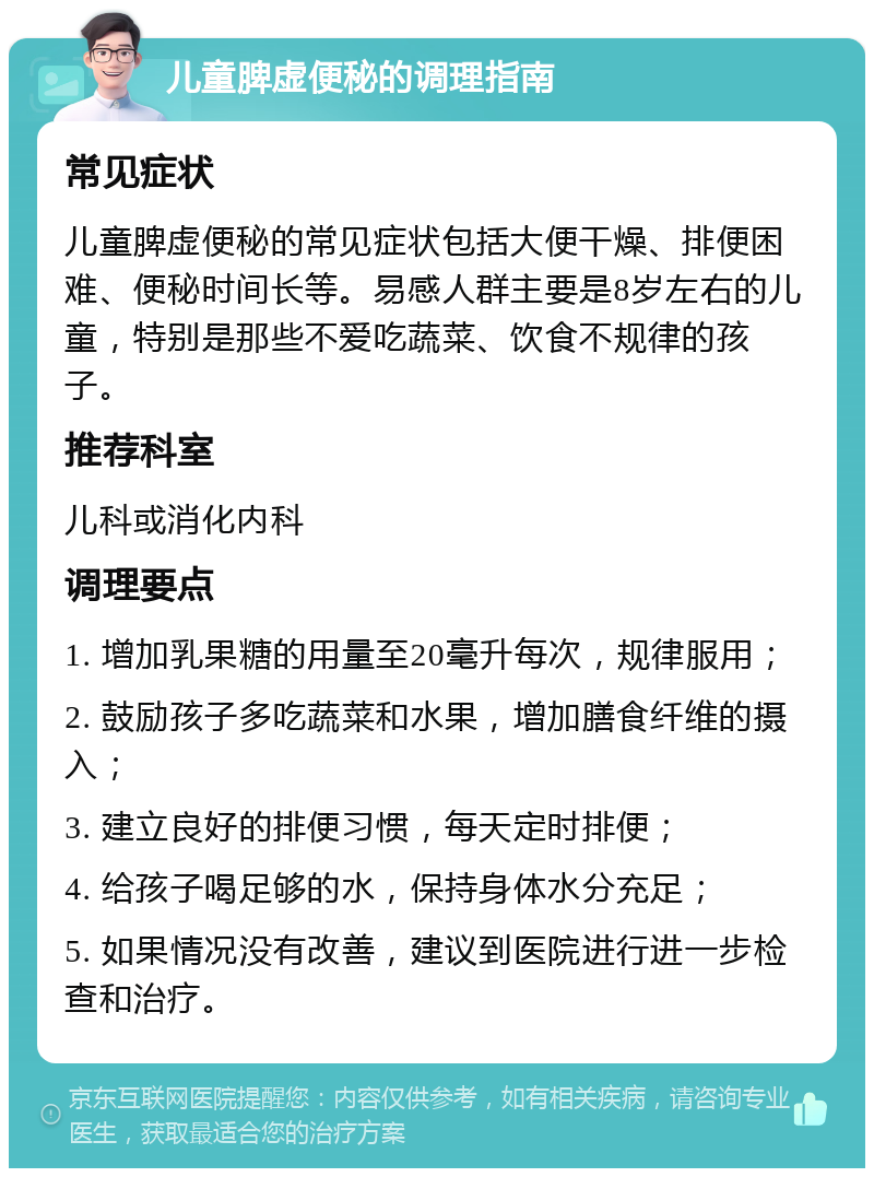 儿童脾虚便秘的调理指南 常见症状 儿童脾虚便秘的常见症状包括大便干燥、排便困难、便秘时间长等。易感人群主要是8岁左右的儿童，特别是那些不爱吃蔬菜、饮食不规律的孩子。 推荐科室 儿科或消化内科 调理要点 1. 增加乳果糖的用量至20毫升每次，规律服用； 2. 鼓励孩子多吃蔬菜和水果，增加膳食纤维的摄入； 3. 建立良好的排便习惯，每天定时排便； 4. 给孩子喝足够的水，保持身体水分充足； 5. 如果情况没有改善，建议到医院进行进一步检查和治疗。