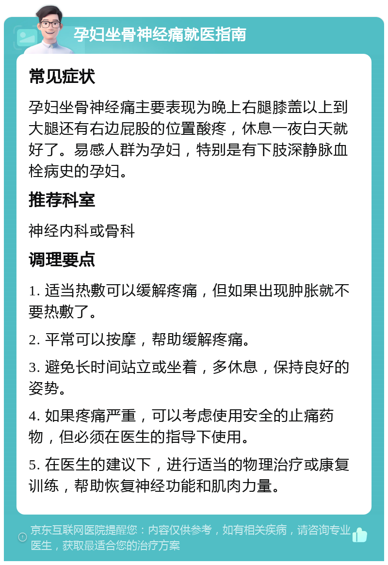 孕妇坐骨神经痛就医指南 常见症状 孕妇坐骨神经痛主要表现为晚上右腿膝盖以上到大腿还有右边屁股的位置酸疼，休息一夜白天就好了。易感人群为孕妇，特别是有下肢深静脉血栓病史的孕妇。 推荐科室 神经内科或骨科 调理要点 1. 适当热敷可以缓解疼痛，但如果出现肿胀就不要热敷了。 2. 平常可以按摩，帮助缓解疼痛。 3. 避免长时间站立或坐着，多休息，保持良好的姿势。 4. 如果疼痛严重，可以考虑使用安全的止痛药物，但必须在医生的指导下使用。 5. 在医生的建议下，进行适当的物理治疗或康复训练，帮助恢复神经功能和肌肉力量。