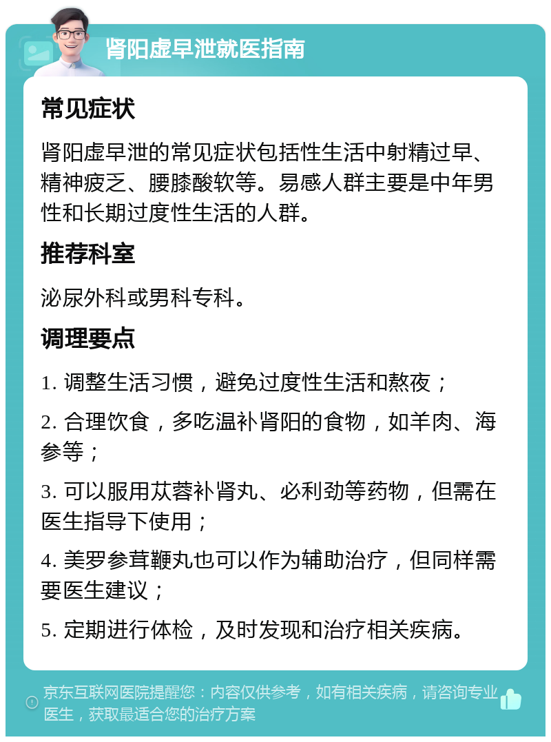 肾阳虚早泄就医指南 常见症状 肾阳虚早泄的常见症状包括性生活中射精过早、精神疲乏、腰膝酸软等。易感人群主要是中年男性和长期过度性生活的人群。 推荐科室 泌尿外科或男科专科。 调理要点 1. 调整生活习惯，避免过度性生活和熬夜； 2. 合理饮食，多吃温补肾阳的食物，如羊肉、海参等； 3. 可以服用苁蓉补肾丸、必利劲等药物，但需在医生指导下使用； 4. 美罗参茸鞭丸也可以作为辅助治疗，但同样需要医生建议； 5. 定期进行体检，及时发现和治疗相关疾病。