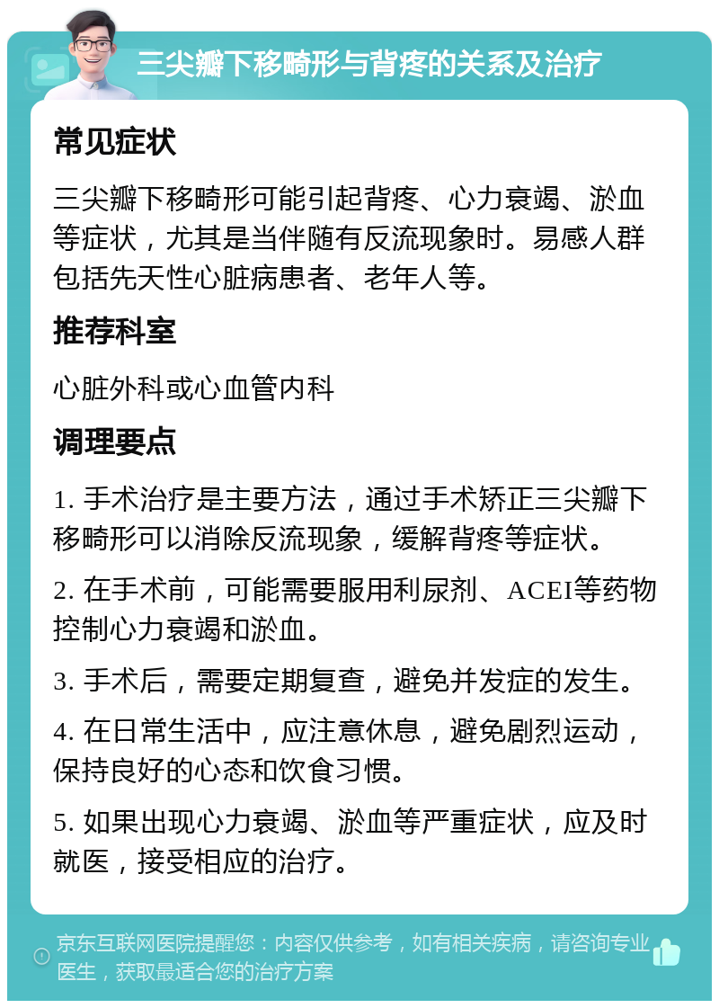 三尖瓣下移畸形与背疼的关系及治疗 常见症状 三尖瓣下移畸形可能引起背疼、心力衰竭、淤血等症状，尤其是当伴随有反流现象时。易感人群包括先天性心脏病患者、老年人等。 推荐科室 心脏外科或心血管内科 调理要点 1. 手术治疗是主要方法，通过手术矫正三尖瓣下移畸形可以消除反流现象，缓解背疼等症状。 2. 在手术前，可能需要服用利尿剂、ACEI等药物控制心力衰竭和淤血。 3. 手术后，需要定期复查，避免并发症的发生。 4. 在日常生活中，应注意休息，避免剧烈运动，保持良好的心态和饮食习惯。 5. 如果出现心力衰竭、淤血等严重症状，应及时就医，接受相应的治疗。