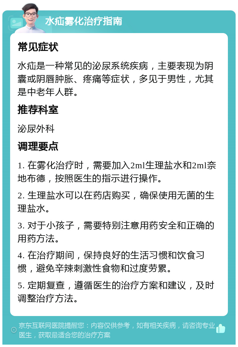 水疝雾化治疗指南 常见症状 水疝是一种常见的泌尿系统疾病，主要表现为阴囊或阴唇肿胀、疼痛等症状，多见于男性，尤其是中老年人群。 推荐科室 泌尿外科 调理要点 1. 在雾化治疗时，需要加入2ml生理盐水和2ml奈地布德，按照医生的指示进行操作。 2. 生理盐水可以在药店购买，确保使用无菌的生理盐水。 3. 对于小孩子，需要特别注意用药安全和正确的用药方法。 4. 在治疗期间，保持良好的生活习惯和饮食习惯，避免辛辣刺激性食物和过度劳累。 5. 定期复查，遵循医生的治疗方案和建议，及时调整治疗方法。