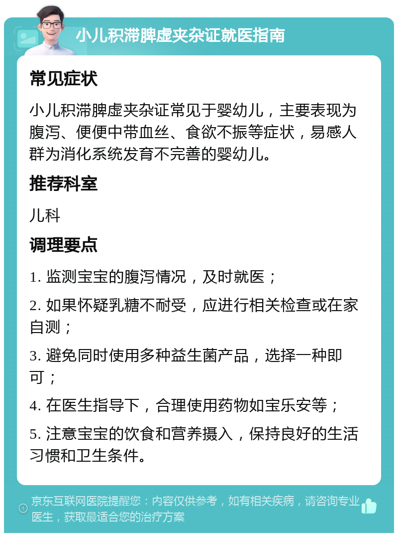 小儿积滞脾虚夹杂证就医指南 常见症状 小儿积滞脾虚夹杂证常见于婴幼儿，主要表现为腹泻、便便中带血丝、食欲不振等症状，易感人群为消化系统发育不完善的婴幼儿。 推荐科室 儿科 调理要点 1. 监测宝宝的腹泻情况，及时就医； 2. 如果怀疑乳糖不耐受，应进行相关检查或在家自测； 3. 避免同时使用多种益生菌产品，选择一种即可； 4. 在医生指导下，合理使用药物如宝乐安等； 5. 注意宝宝的饮食和营养摄入，保持良好的生活习惯和卫生条件。