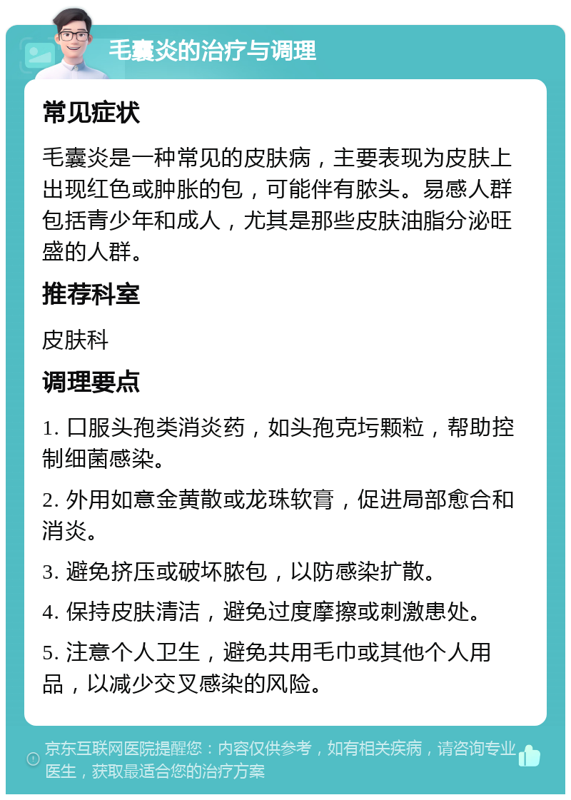 毛囊炎的治疗与调理 常见症状 毛囊炎是一种常见的皮肤病，主要表现为皮肤上出现红色或肿胀的包，可能伴有脓头。易感人群包括青少年和成人，尤其是那些皮肤油脂分泌旺盛的人群。 推荐科室 皮肤科 调理要点 1. 口服头孢类消炎药，如头孢克圬颗粒，帮助控制细菌感染。 2. 外用如意金黄散或龙珠软膏，促进局部愈合和消炎。 3. 避免挤压或破坏脓包，以防感染扩散。 4. 保持皮肤清洁，避免过度摩擦或刺激患处。 5. 注意个人卫生，避免共用毛巾或其他个人用品，以减少交叉感染的风险。