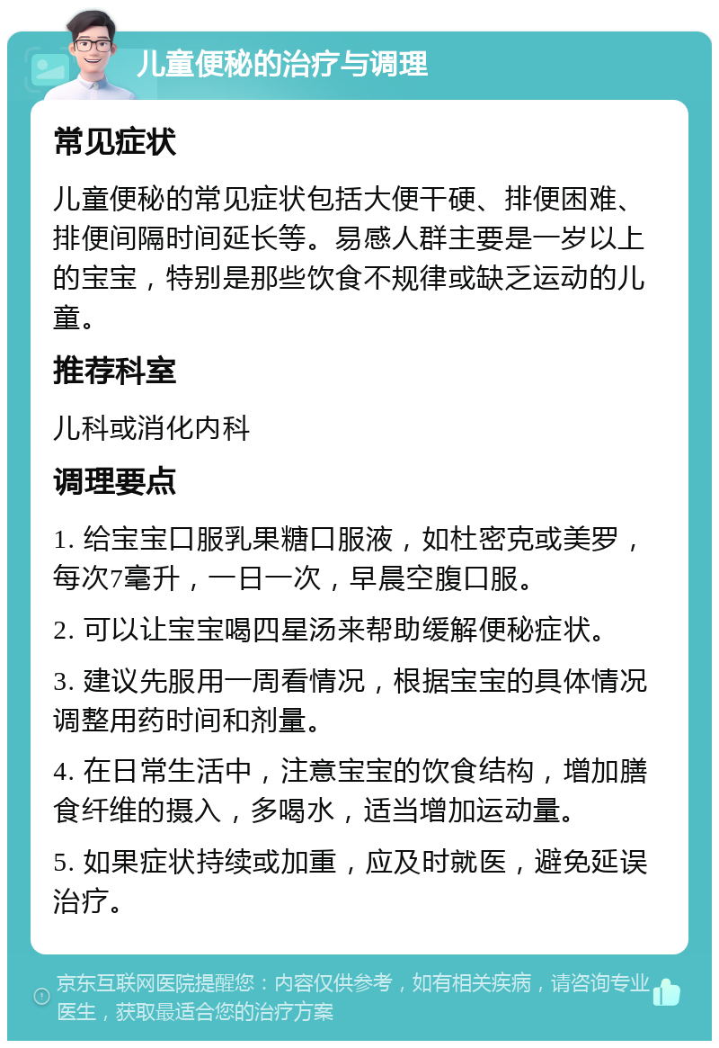 儿童便秘的治疗与调理 常见症状 儿童便秘的常见症状包括大便干硬、排便困难、排便间隔时间延长等。易感人群主要是一岁以上的宝宝，特别是那些饮食不规律或缺乏运动的儿童。 推荐科室 儿科或消化内科 调理要点 1. 给宝宝口服乳果糖口服液，如杜密克或美罗，每次7毫升，一日一次，早晨空腹口服。 2. 可以让宝宝喝四星汤来帮助缓解便秘症状。 3. 建议先服用一周看情况，根据宝宝的具体情况调整用药时间和剂量。 4. 在日常生活中，注意宝宝的饮食结构，增加膳食纤维的摄入，多喝水，适当增加运动量。 5. 如果症状持续或加重，应及时就医，避免延误治疗。