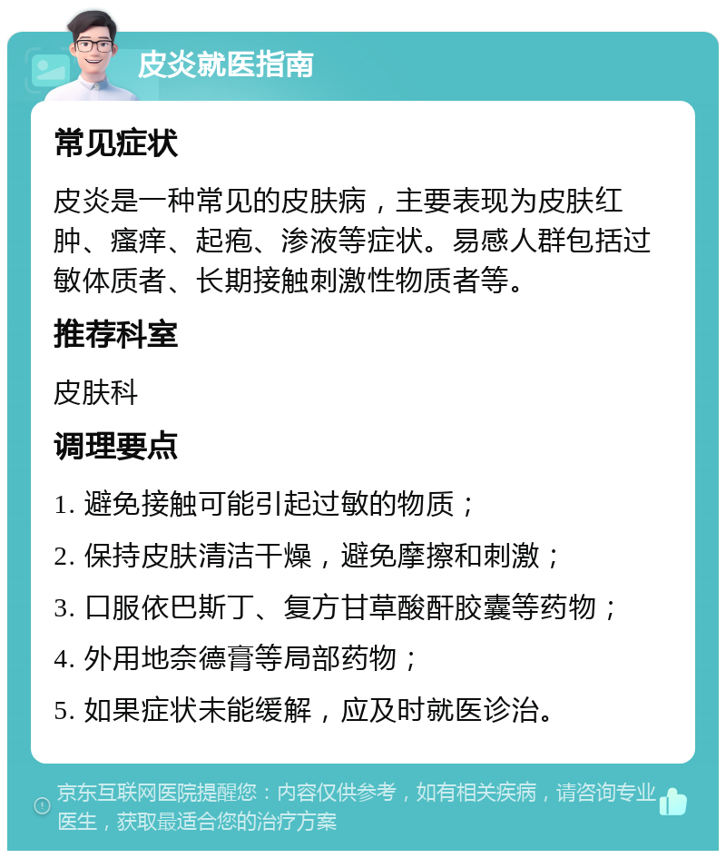 皮炎就医指南 常见症状 皮炎是一种常见的皮肤病，主要表现为皮肤红肿、瘙痒、起疱、渗液等症状。易感人群包括过敏体质者、长期接触刺激性物质者等。 推荐科室 皮肤科 调理要点 1. 避免接触可能引起过敏的物质； 2. 保持皮肤清洁干燥，避免摩擦和刺激； 3. 口服依巴斯丁、复方甘草酸酐胶囊等药物； 4. 外用地奈德膏等局部药物； 5. 如果症状未能缓解，应及时就医诊治。