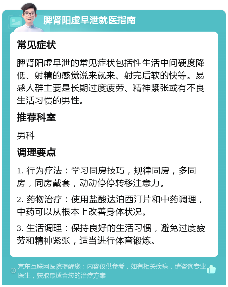 脾肾阳虚早泄就医指南 常见症状 脾肾阳虚早泄的常见症状包括性生活中间硬度降低、射精的感觉说来就来、射完后软的快等。易感人群主要是长期过度疲劳、精神紧张或有不良生活习惯的男性。 推荐科室 男科 调理要点 1. 行为疗法：学习同房技巧，规律同房，多同房，同房戴套，动动停停转移注意力。 2. 药物治疗：使用盐酸达泊西汀片和中药调理，中药可以从根本上改善身体状况。 3. 生活调理：保持良好的生活习惯，避免过度疲劳和精神紧张，适当进行体育锻炼。