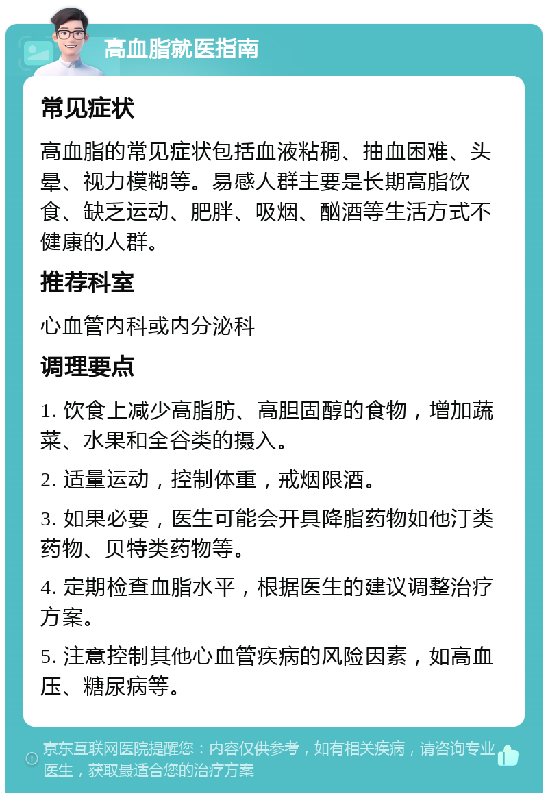 高血脂就医指南 常见症状 高血脂的常见症状包括血液粘稠、抽血困难、头晕、视力模糊等。易感人群主要是长期高脂饮食、缺乏运动、肥胖、吸烟、酗酒等生活方式不健康的人群。 推荐科室 心血管内科或内分泌科 调理要点 1. 饮食上减少高脂肪、高胆固醇的食物，增加蔬菜、水果和全谷类的摄入。 2. 适量运动，控制体重，戒烟限酒。 3. 如果必要，医生可能会开具降脂药物如他汀类药物、贝特类药物等。 4. 定期检查血脂水平，根据医生的建议调整治疗方案。 5. 注意控制其他心血管疾病的风险因素，如高血压、糖尿病等。