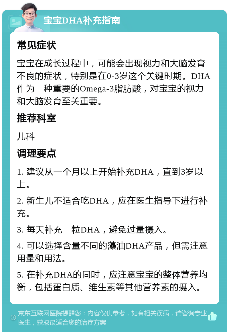 宝宝DHA补充指南 常见症状 宝宝在成长过程中，可能会出现视力和大脑发育不良的症状，特别是在0-3岁这个关键时期。DHA作为一种重要的Omega-3脂肪酸，对宝宝的视力和大脑发育至关重要。 推荐科室 儿科 调理要点 1. 建议从一个月以上开始补充DHA，直到3岁以上。 2. 新生儿不适合吃DHA，应在医生指导下进行补充。 3. 每天补充一粒DHA，避免过量摄入。 4. 可以选择含量不同的藻油DHA产品，但需注意用量和用法。 5. 在补充DHA的同时，应注意宝宝的整体营养均衡，包括蛋白质、维生素等其他营养素的摄入。