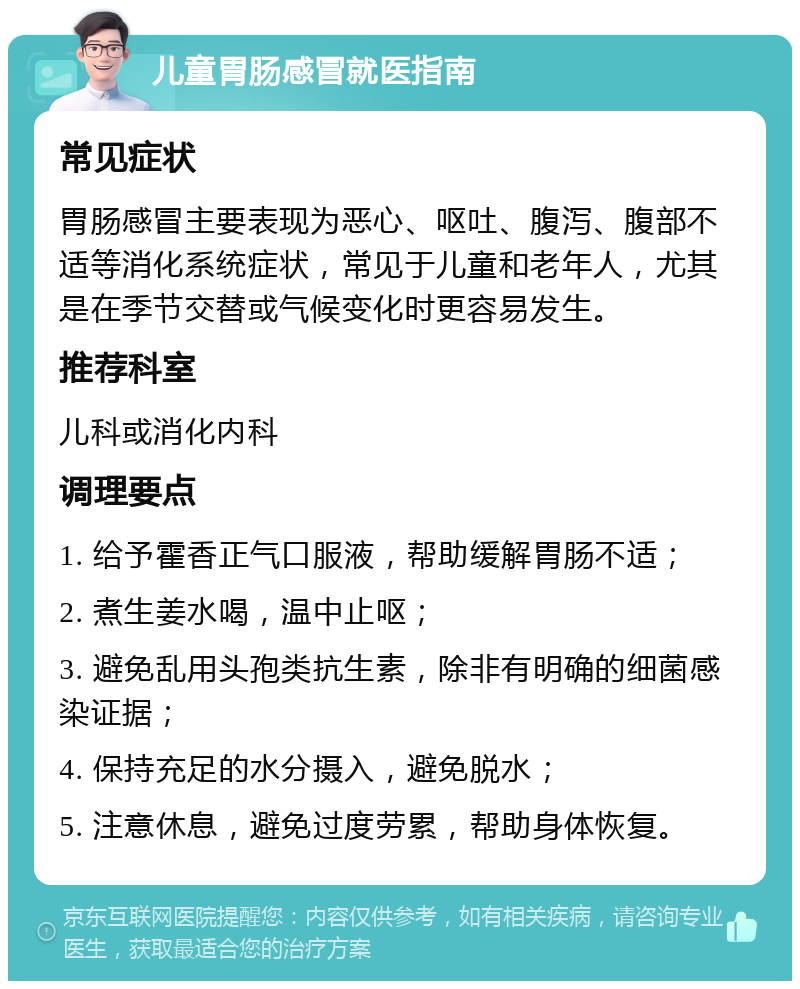 儿童胃肠感冒就医指南 常见症状 胃肠感冒主要表现为恶心、呕吐、腹泻、腹部不适等消化系统症状，常见于儿童和老年人，尤其是在季节交替或气候变化时更容易发生。 推荐科室 儿科或消化内科 调理要点 1. 给予霍香正气口服液，帮助缓解胃肠不适； 2. 煮生姜水喝，温中止呕； 3. 避免乱用头孢类抗生素，除非有明确的细菌感染证据； 4. 保持充足的水分摄入，避免脱水； 5. 注意休息，避免过度劳累，帮助身体恢复。