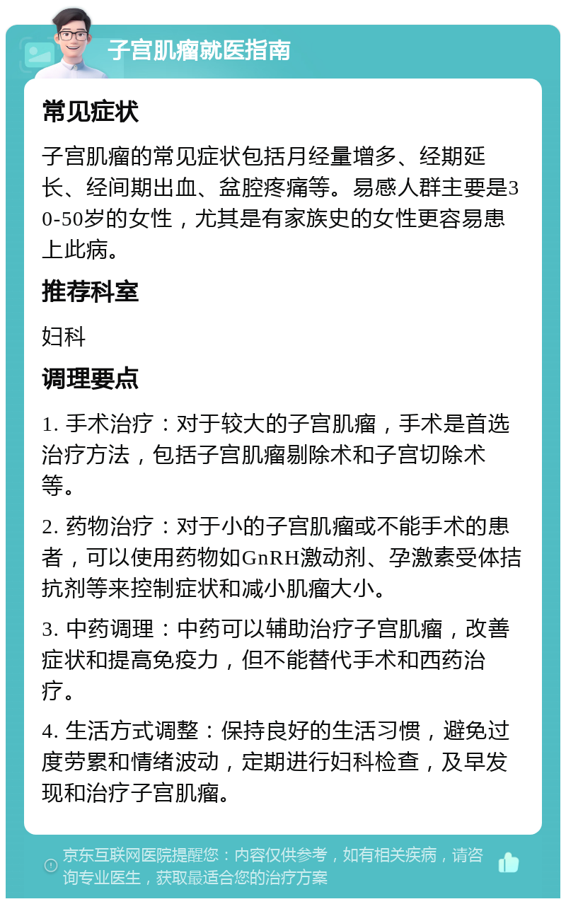 子宫肌瘤就医指南 常见症状 子宫肌瘤的常见症状包括月经量增多、经期延长、经间期出血、盆腔疼痛等。易感人群主要是30-50岁的女性，尤其是有家族史的女性更容易患上此病。 推荐科室 妇科 调理要点 1. 手术治疗：对于较大的子宫肌瘤，手术是首选治疗方法，包括子宫肌瘤剔除术和子宫切除术等。 2. 药物治疗：对于小的子宫肌瘤或不能手术的患者，可以使用药物如GnRH激动剂、孕激素受体拮抗剂等来控制症状和减小肌瘤大小。 3. 中药调理：中药可以辅助治疗子宫肌瘤，改善症状和提高免疫力，但不能替代手术和西药治疗。 4. 生活方式调整：保持良好的生活习惯，避免过度劳累和情绪波动，定期进行妇科检查，及早发现和治疗子宫肌瘤。