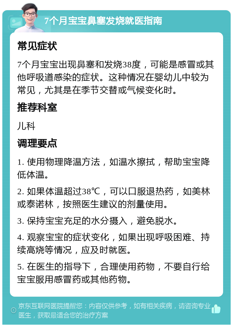 7个月宝宝鼻塞发烧就医指南 常见症状 7个月宝宝出现鼻塞和发烧38度，可能是感冒或其他呼吸道感染的症状。这种情况在婴幼儿中较为常见，尤其是在季节交替或气候变化时。 推荐科室 儿科 调理要点 1. 使用物理降温方法，如温水擦拭，帮助宝宝降低体温。 2. 如果体温超过38℃，可以口服退热药，如美林或泰诺林，按照医生建议的剂量使用。 3. 保持宝宝充足的水分摄入，避免脱水。 4. 观察宝宝的症状变化，如果出现呼吸困难、持续高烧等情况，应及时就医。 5. 在医生的指导下，合理使用药物，不要自行给宝宝服用感冒药或其他药物。