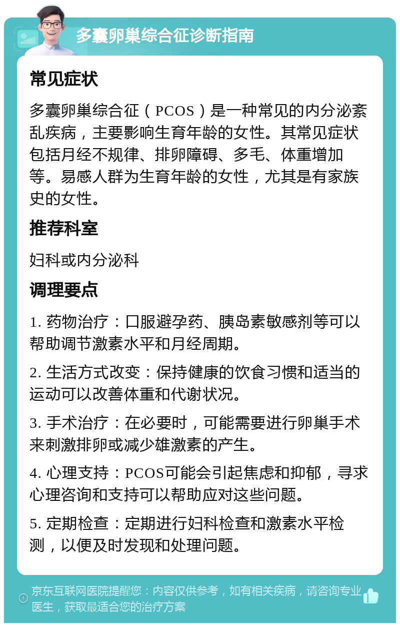 多囊卵巢综合征诊断指南 常见症状 多囊卵巢综合征（PCOS）是一种常见的内分泌紊乱疾病，主要影响生育年龄的女性。其常见症状包括月经不规律、排卵障碍、多毛、体重增加等。易感人群为生育年龄的女性，尤其是有家族史的女性。 推荐科室 妇科或内分泌科 调理要点 1. 药物治疗：口服避孕药、胰岛素敏感剂等可以帮助调节激素水平和月经周期。 2. 生活方式改变：保持健康的饮食习惯和适当的运动可以改善体重和代谢状况。 3. 手术治疗：在必要时，可能需要进行卵巢手术来刺激排卵或减少雄激素的产生。 4. 心理支持：PCOS可能会引起焦虑和抑郁，寻求心理咨询和支持可以帮助应对这些问题。 5. 定期检查：定期进行妇科检查和激素水平检测，以便及时发现和处理问题。