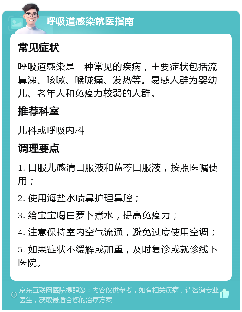 呼吸道感染就医指南 常见症状 呼吸道感染是一种常见的疾病，主要症状包括流鼻涕、咳嗽、喉咙痛、发热等。易感人群为婴幼儿、老年人和免疫力较弱的人群。 推荐科室 儿科或呼吸内科 调理要点 1. 口服儿感清口服液和蓝芩口服液，按照医嘱使用； 2. 使用海盐水喷鼻护理鼻腔； 3. 给宝宝喝白萝卜煮水，提高免疫力； 4. 注意保持室内空气流通，避免过度使用空调； 5. 如果症状不缓解或加重，及时复诊或就诊线下医院。