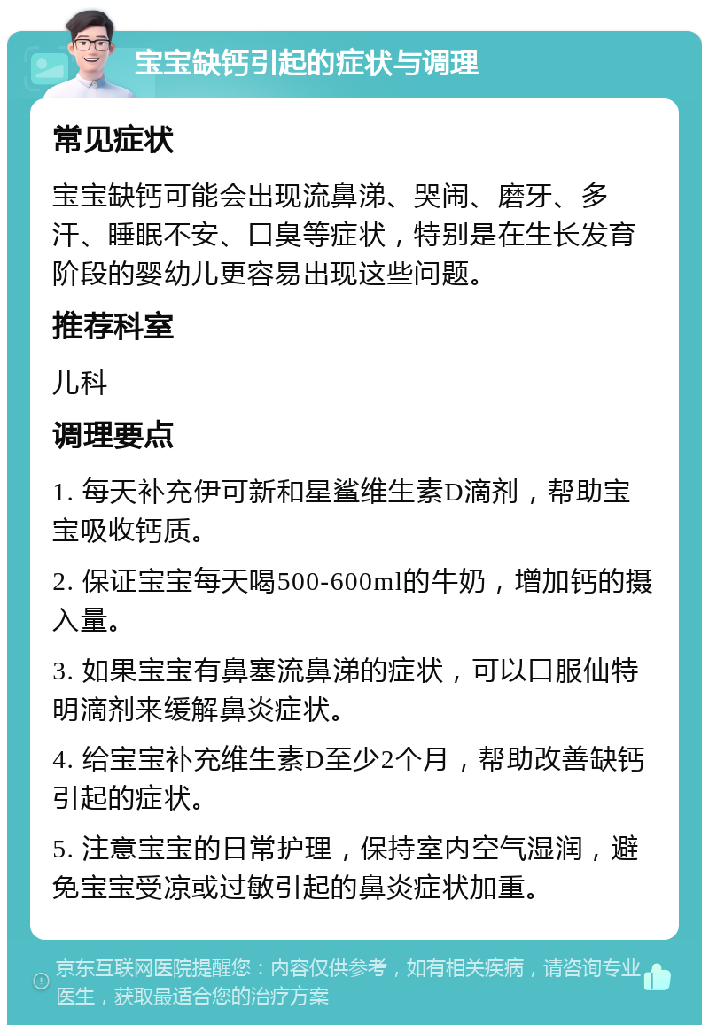 宝宝缺钙引起的症状与调理 常见症状 宝宝缺钙可能会出现流鼻涕、哭闹、磨牙、多汗、睡眠不安、口臭等症状，特别是在生长发育阶段的婴幼儿更容易出现这些问题。 推荐科室 儿科 调理要点 1. 每天补充伊可新和星鲨维生素D滴剂，帮助宝宝吸收钙质。 2. 保证宝宝每天喝500-600ml的牛奶，增加钙的摄入量。 3. 如果宝宝有鼻塞流鼻涕的症状，可以口服仙特明滴剂来缓解鼻炎症状。 4. 给宝宝补充维生素D至少2个月，帮助改善缺钙引起的症状。 5. 注意宝宝的日常护理，保持室内空气湿润，避免宝宝受凉或过敏引起的鼻炎症状加重。