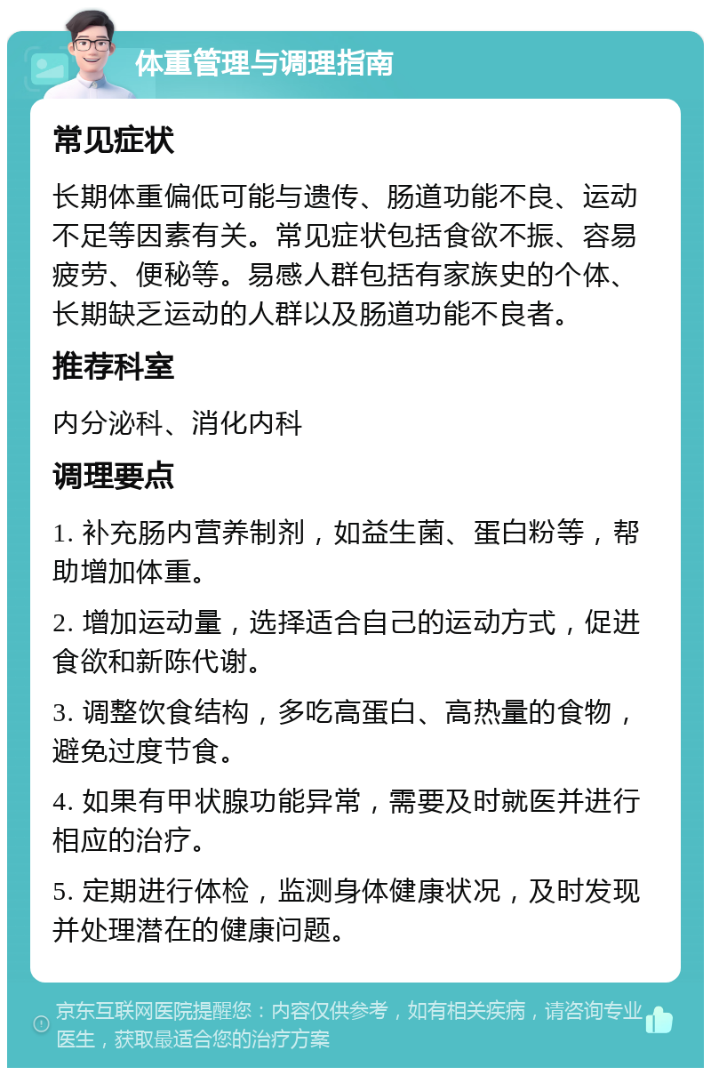 体重管理与调理指南 常见症状 长期体重偏低可能与遗传、肠道功能不良、运动不足等因素有关。常见症状包括食欲不振、容易疲劳、便秘等。易感人群包括有家族史的个体、长期缺乏运动的人群以及肠道功能不良者。 推荐科室 内分泌科、消化内科 调理要点 1. 补充肠内营养制剂，如益生菌、蛋白粉等，帮助增加体重。 2. 增加运动量，选择适合自己的运动方式，促进食欲和新陈代谢。 3. 调整饮食结构，多吃高蛋白、高热量的食物，避免过度节食。 4. 如果有甲状腺功能异常，需要及时就医并进行相应的治疗。 5. 定期进行体检，监测身体健康状况，及时发现并处理潜在的健康问题。