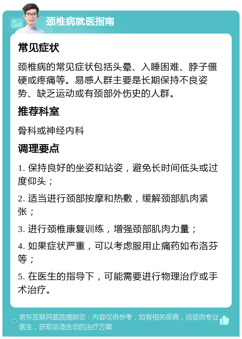 颈椎病就医指南 常见症状 颈椎病的常见症状包括头晕、入睡困难、脖子僵硬或疼痛等。易感人群主要是长期保持不良姿势、缺乏运动或有颈部外伤史的人群。 推荐科室 骨科或神经内科 调理要点 1. 保持良好的坐姿和站姿，避免长时间低头或过度仰头； 2. 适当进行颈部按摩和热敷，缓解颈部肌肉紧张； 3. 进行颈椎康复训练，增强颈部肌肉力量； 4. 如果症状严重，可以考虑服用止痛药如布洛芬等； 5. 在医生的指导下，可能需要进行物理治疗或手术治疗。