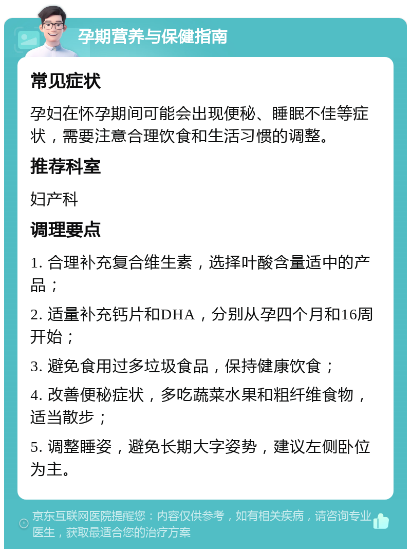 孕期营养与保健指南 常见症状 孕妇在怀孕期间可能会出现便秘、睡眠不佳等症状，需要注意合理饮食和生活习惯的调整。 推荐科室 妇产科 调理要点 1. 合理补充复合维生素，选择叶酸含量适中的产品； 2. 适量补充钙片和DHA，分别从孕四个月和16周开始； 3. 避免食用过多垃圾食品，保持健康饮食； 4. 改善便秘症状，多吃蔬菜水果和粗纤维食物，适当散步； 5. 调整睡姿，避免长期大字姿势，建议左侧卧位为主。