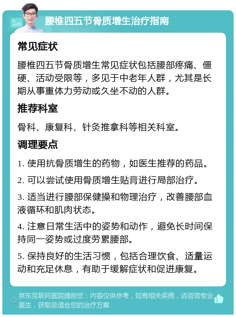 腰椎四五节骨质增生治疗指南 常见症状 腰椎四五节骨质增生常见症状包括腰部疼痛、僵硬、活动受限等，多见于中老年人群，尤其是长期从事重体力劳动或久坐不动的人群。 推荐科室 骨科、康复科、针灸推拿科等相关科室。 调理要点 1. 使用抗骨质增生的药物，如医生推荐的药品。 2. 可以尝试使用骨质增生贴膏进行局部治疗。 3. 适当进行腰部保健操和物理治疗，改善腰部血液循环和肌肉状态。 4. 注意日常生活中的姿势和动作，避免长时间保持同一姿势或过度劳累腰部。 5. 保持良好的生活习惯，包括合理饮食、适量运动和充足休息，有助于缓解症状和促进康复。