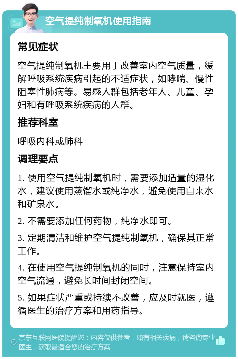 空气提纯制氧机使用指南 常见症状 空气提纯制氧机主要用于改善室内空气质量，缓解呼吸系统疾病引起的不适症状，如哮喘、慢性阻塞性肺病等。易感人群包括老年人、儿童、孕妇和有呼吸系统疾病的人群。 推荐科室 呼吸内科或肺科 调理要点 1. 使用空气提纯制氧机时，需要添加适量的湿化水，建议使用蒸馏水或纯净水，避免使用自来水和矿泉水。 2. 不需要添加任何药物，纯净水即可。 3. 定期清洁和维护空气提纯制氧机，确保其正常工作。 4. 在使用空气提纯制氧机的同时，注意保持室内空气流通，避免长时间封闭空间。 5. 如果症状严重或持续不改善，应及时就医，遵循医生的治疗方案和用药指导。