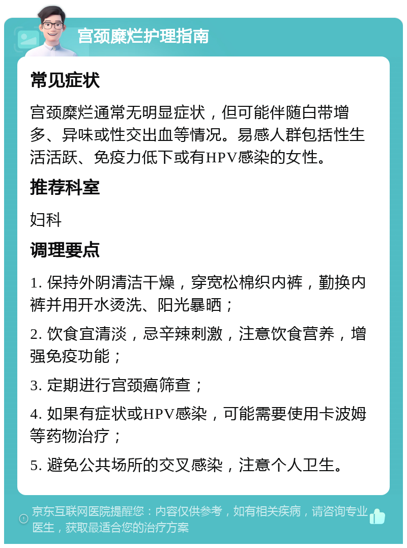 宫颈糜烂护理指南 常见症状 宫颈糜烂通常无明显症状，但可能伴随白带增多、异味或性交出血等情况。易感人群包括性生活活跃、免疫力低下或有HPV感染的女性。 推荐科室 妇科 调理要点 1. 保持外阴清洁干燥，穿宽松棉织内裤，勤换内裤并用开水烫洗、阳光暴晒； 2. 饮食宜清淡，忌辛辣刺激，注意饮食营养，增强免疫功能； 3. 定期进行宫颈癌筛查； 4. 如果有症状或HPV感染，可能需要使用卡波姆等药物治疗； 5. 避免公共场所的交叉感染，注意个人卫生。