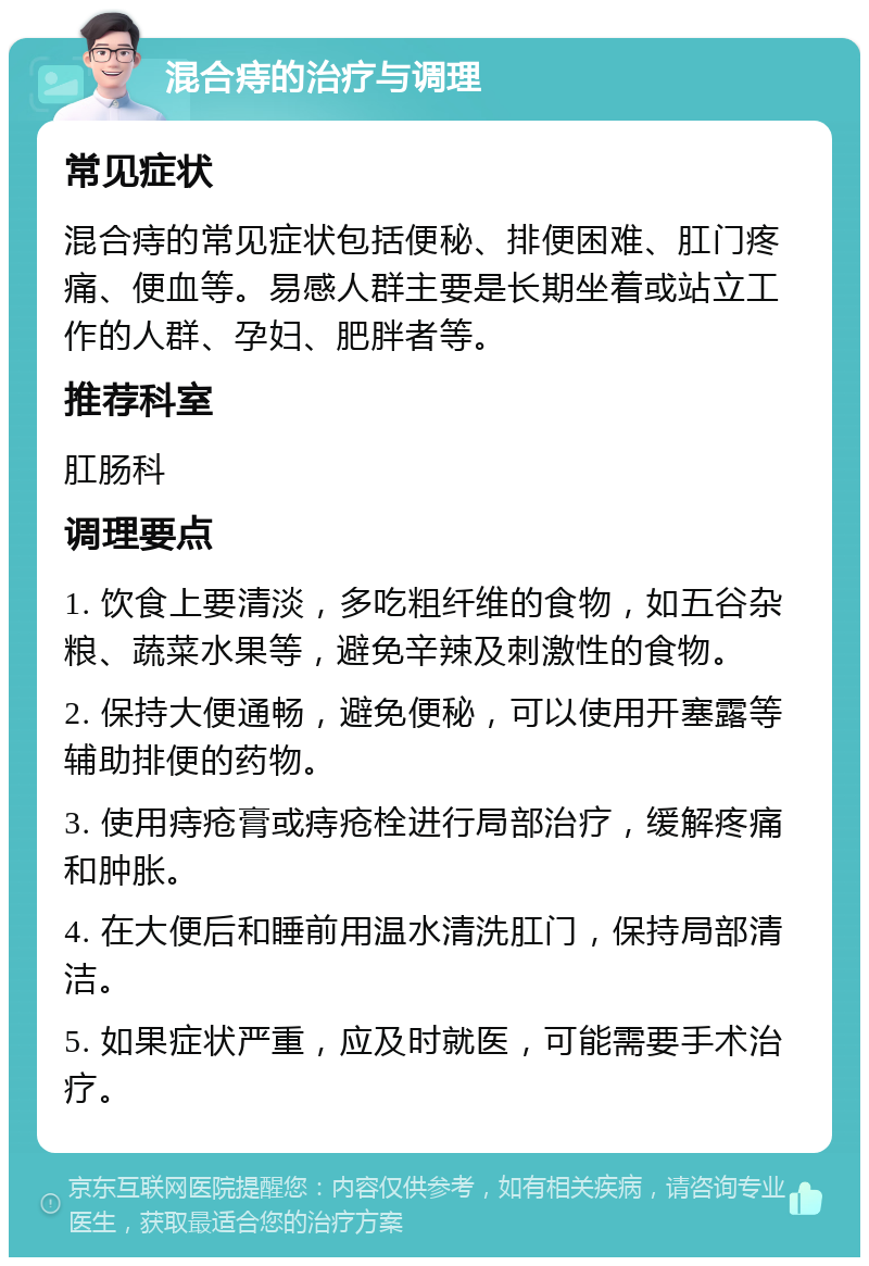 混合痔的治疗与调理 常见症状 混合痔的常见症状包括便秘、排便困难、肛门疼痛、便血等。易感人群主要是长期坐着或站立工作的人群、孕妇、肥胖者等。 推荐科室 肛肠科 调理要点 1. 饮食上要清淡，多吃粗纤维的食物，如五谷杂粮、蔬菜水果等，避免辛辣及刺激性的食物。 2. 保持大便通畅，避免便秘，可以使用开塞露等辅助排便的药物。 3. 使用痔疮膏或痔疮栓进行局部治疗，缓解疼痛和肿胀。 4. 在大便后和睡前用温水清洗肛门，保持局部清洁。 5. 如果症状严重，应及时就医，可能需要手术治疗。