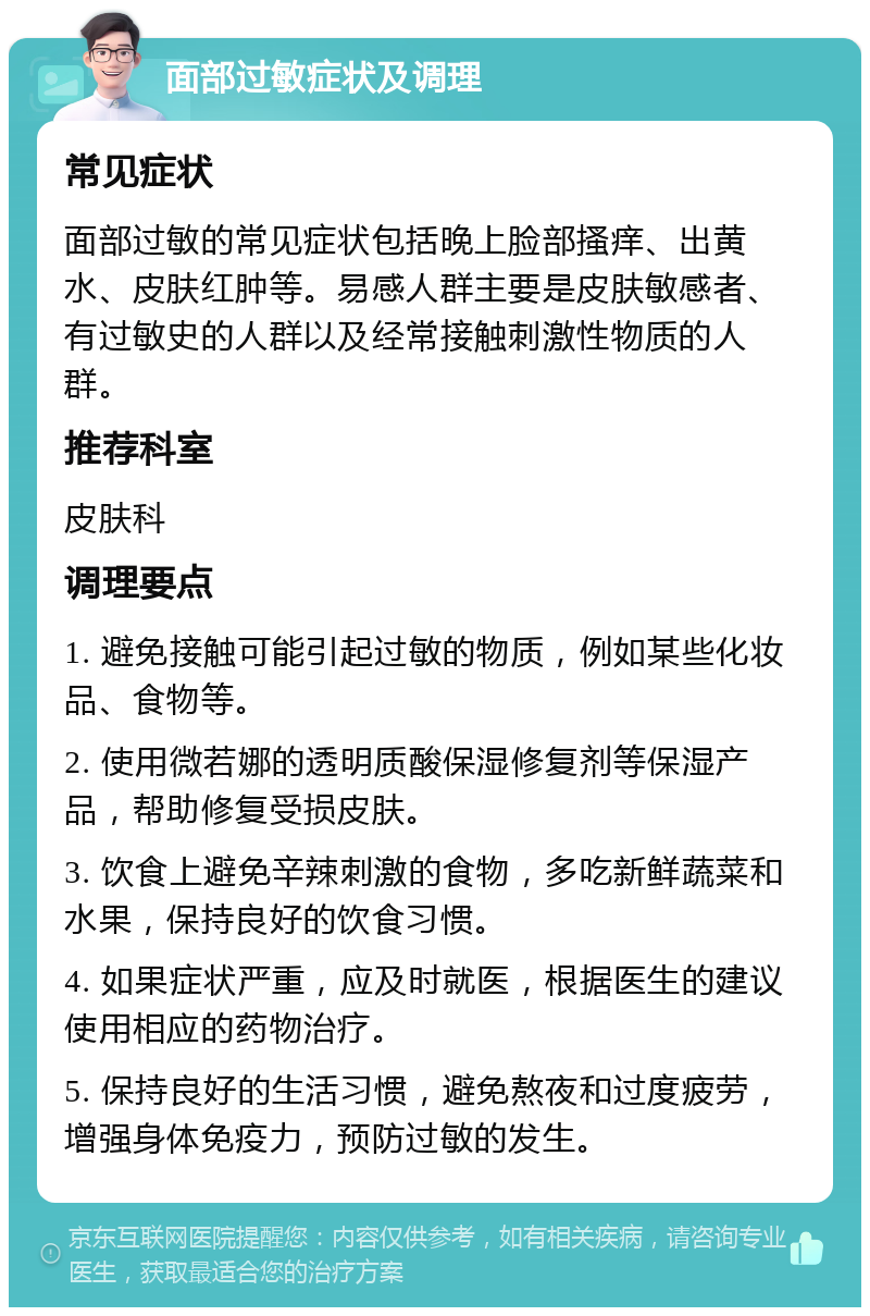 面部过敏症状及调理 常见症状 面部过敏的常见症状包括晚上脸部搔痒、出黄水、皮肤红肿等。易感人群主要是皮肤敏感者、有过敏史的人群以及经常接触刺激性物质的人群。 推荐科室 皮肤科 调理要点 1. 避免接触可能引起过敏的物质，例如某些化妆品、食物等。 2. 使用微若娜的透明质酸保湿修复剂等保湿产品，帮助修复受损皮肤。 3. 饮食上避免辛辣刺激的食物，多吃新鲜蔬菜和水果，保持良好的饮食习惯。 4. 如果症状严重，应及时就医，根据医生的建议使用相应的药物治疗。 5. 保持良好的生活习惯，避免熬夜和过度疲劳，增强身体免疫力，预防过敏的发生。