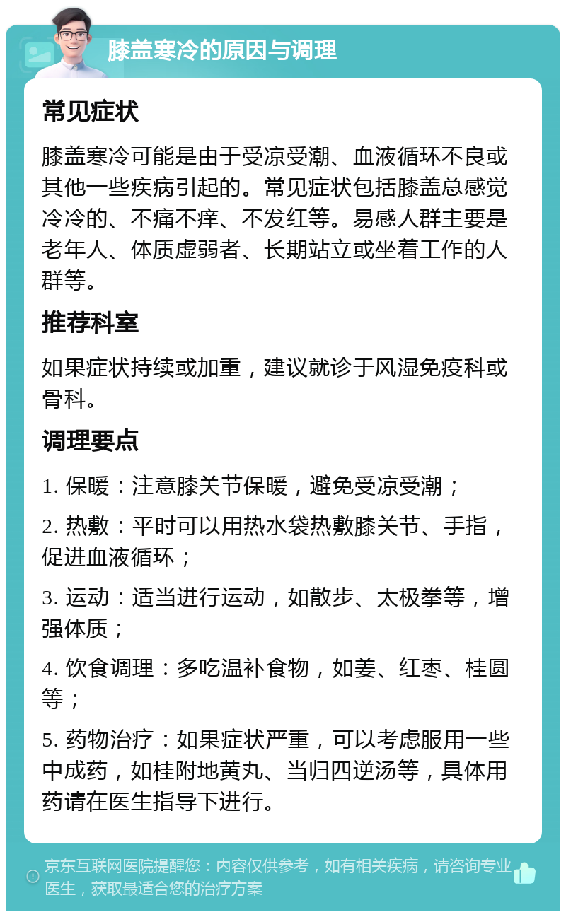 膝盖寒冷的原因与调理 常见症状 膝盖寒冷可能是由于受凉受潮、血液循环不良或其他一些疾病引起的。常见症状包括膝盖总感觉冷冷的、不痛不痒、不发红等。易感人群主要是老年人、体质虚弱者、长期站立或坐着工作的人群等。 推荐科室 如果症状持续或加重，建议就诊于风湿免疫科或骨科。 调理要点 1. 保暖：注意膝关节保暖，避免受凉受潮； 2. 热敷：平时可以用热水袋热敷膝关节、手指，促进血液循环； 3. 运动：适当进行运动，如散步、太极拳等，增强体质； 4. 饮食调理：多吃温补食物，如姜、红枣、桂圆等； 5. 药物治疗：如果症状严重，可以考虑服用一些中成药，如桂附地黄丸、当归四逆汤等，具体用药请在医生指导下进行。