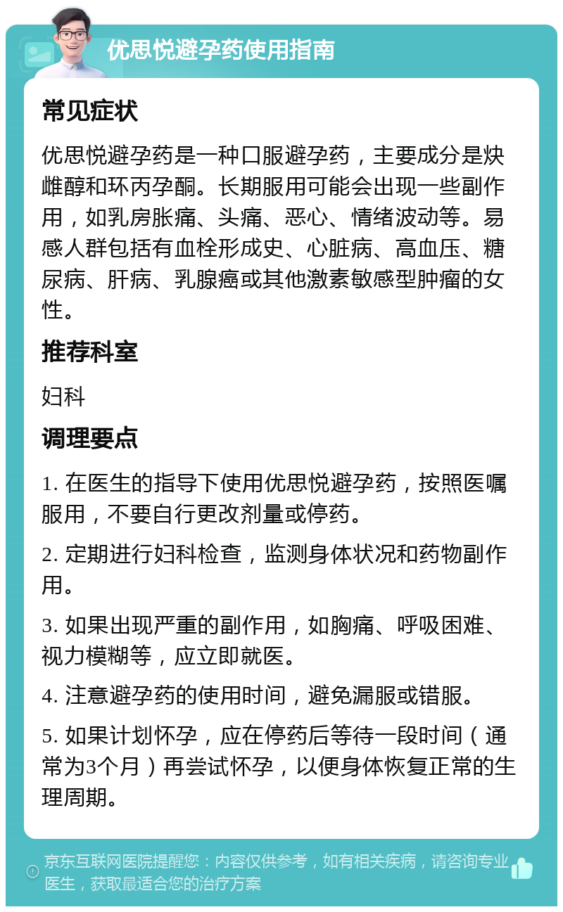 优思悦避孕药使用指南 常见症状 优思悦避孕药是一种口服避孕药，主要成分是炔雌醇和环丙孕酮。长期服用可能会出现一些副作用，如乳房胀痛、头痛、恶心、情绪波动等。易感人群包括有血栓形成史、心脏病、高血压、糖尿病、肝病、乳腺癌或其他激素敏感型肿瘤的女性。 推荐科室 妇科 调理要点 1. 在医生的指导下使用优思悦避孕药，按照医嘱服用，不要自行更改剂量或停药。 2. 定期进行妇科检查，监测身体状况和药物副作用。 3. 如果出现严重的副作用，如胸痛、呼吸困难、视力模糊等，应立即就医。 4. 注意避孕药的使用时间，避免漏服或错服。 5. 如果计划怀孕，应在停药后等待一段时间（通常为3个月）再尝试怀孕，以便身体恢复正常的生理周期。