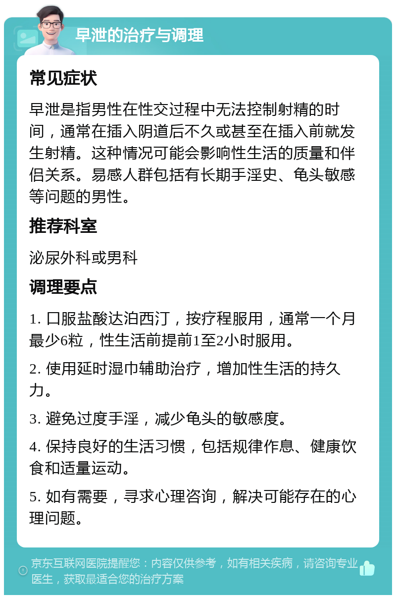 早泄的治疗与调理 常见症状 早泄是指男性在性交过程中无法控制射精的时间，通常在插入阴道后不久或甚至在插入前就发生射精。这种情况可能会影响性生活的质量和伴侣关系。易感人群包括有长期手淫史、龟头敏感等问题的男性。 推荐科室 泌尿外科或男科 调理要点 1. 口服盐酸达泊西汀，按疗程服用，通常一个月最少6粒，性生活前提前1至2小时服用。 2. 使用延时湿巾辅助治疗，增加性生活的持久力。 3. 避免过度手淫，减少龟头的敏感度。 4. 保持良好的生活习惯，包括规律作息、健康饮食和适量运动。 5. 如有需要，寻求心理咨询，解决可能存在的心理问题。