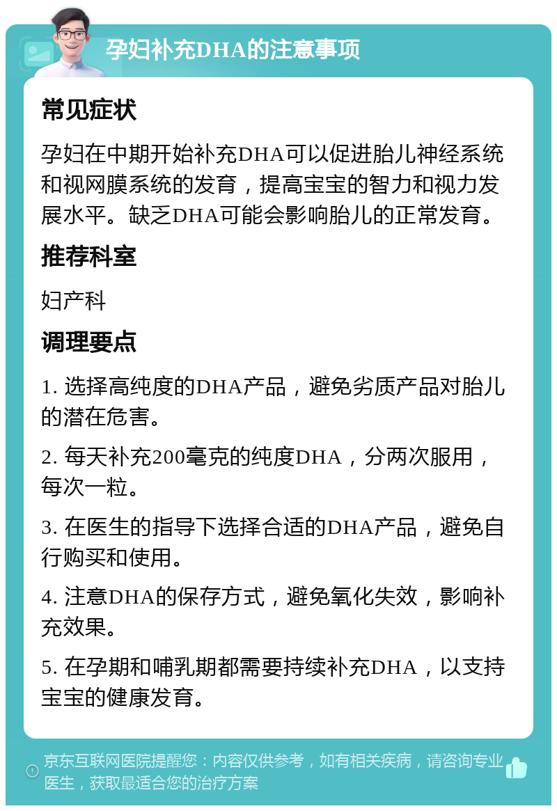 孕妇补充DHA的注意事项 常见症状 孕妇在中期开始补充DHA可以促进胎儿神经系统和视网膜系统的发育，提高宝宝的智力和视力发展水平。缺乏DHA可能会影响胎儿的正常发育。 推荐科室 妇产科 调理要点 1. 选择高纯度的DHA产品，避免劣质产品对胎儿的潜在危害。 2. 每天补充200毫克的纯度DHA，分两次服用，每次一粒。 3. 在医生的指导下选择合适的DHA产品，避免自行购买和使用。 4. 注意DHA的保存方式，避免氧化失效，影响补充效果。 5. 在孕期和哺乳期都需要持续补充DHA，以支持宝宝的健康发育。