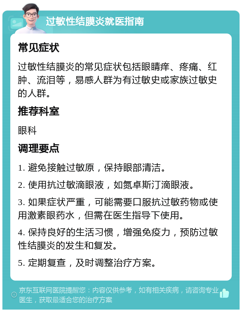 过敏性结膜炎就医指南 常见症状 过敏性结膜炎的常见症状包括眼睛痒、疼痛、红肿、流泪等，易感人群为有过敏史或家族过敏史的人群。 推荐科室 眼科 调理要点 1. 避免接触过敏原，保持眼部清洁。 2. 使用抗过敏滴眼液，如氮卓斯汀滴眼液。 3. 如果症状严重，可能需要口服抗过敏药物或使用激素眼药水，但需在医生指导下使用。 4. 保持良好的生活习惯，增强免疫力，预防过敏性结膜炎的发生和复发。 5. 定期复查，及时调整治疗方案。