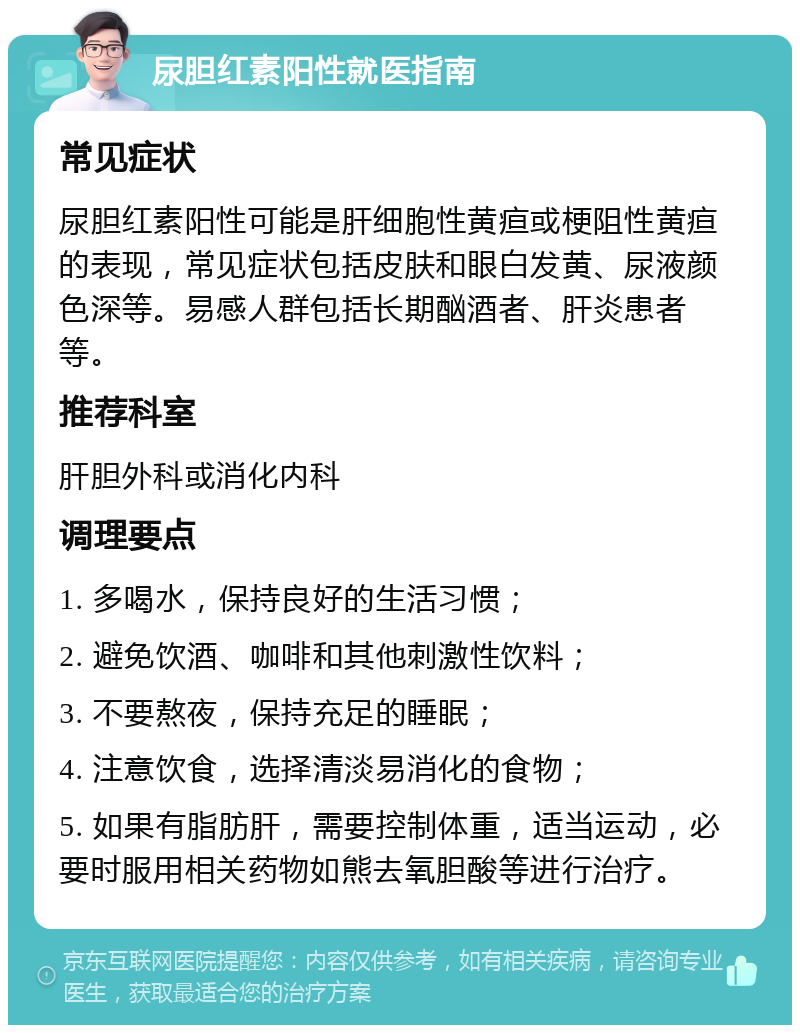 尿胆红素阳性就医指南 常见症状 尿胆红素阳性可能是肝细胞性黄疸或梗阻性黄疸的表现，常见症状包括皮肤和眼白发黄、尿液颜色深等。易感人群包括长期酗酒者、肝炎患者等。 推荐科室 肝胆外科或消化内科 调理要点 1. 多喝水，保持良好的生活习惯； 2. 避免饮酒、咖啡和其他刺激性饮料； 3. 不要熬夜，保持充足的睡眠； 4. 注意饮食，选择清淡易消化的食物； 5. 如果有脂肪肝，需要控制体重，适当运动，必要时服用相关药物如熊去氧胆酸等进行治疗。