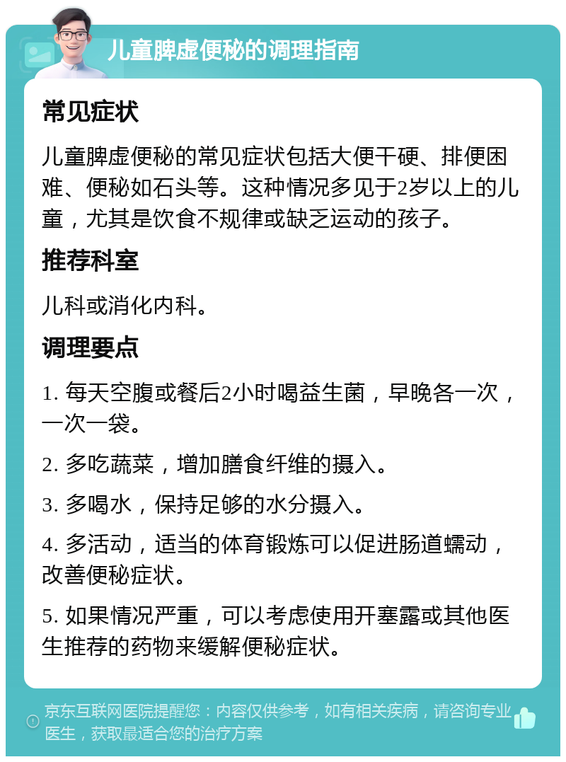 儿童脾虚便秘的调理指南 常见症状 儿童脾虚便秘的常见症状包括大便干硬、排便困难、便秘如石头等。这种情况多见于2岁以上的儿童，尤其是饮食不规律或缺乏运动的孩子。 推荐科室 儿科或消化内科。 调理要点 1. 每天空腹或餐后2小时喝益生菌，早晚各一次，一次一袋。 2. 多吃蔬菜，增加膳食纤维的摄入。 3. 多喝水，保持足够的水分摄入。 4. 多活动，适当的体育锻炼可以促进肠道蠕动，改善便秘症状。 5. 如果情况严重，可以考虑使用开塞露或其他医生推荐的药物来缓解便秘症状。