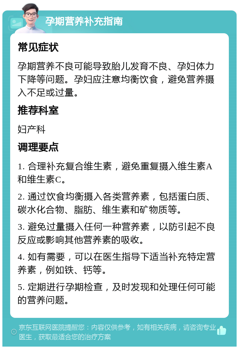 孕期营养补充指南 常见症状 孕期营养不良可能导致胎儿发育不良、孕妇体力下降等问题。孕妇应注意均衡饮食，避免营养摄入不足或过量。 推荐科室 妇产科 调理要点 1. 合理补充复合维生素，避免重复摄入维生素A和维生素C。 2. 通过饮食均衡摄入各类营养素，包括蛋白质、碳水化合物、脂肪、维生素和矿物质等。 3. 避免过量摄入任何一种营养素，以防引起不良反应或影响其他营养素的吸收。 4. 如有需要，可以在医生指导下适当补充特定营养素，例如铁、钙等。 5. 定期进行孕期检查，及时发现和处理任何可能的营养问题。