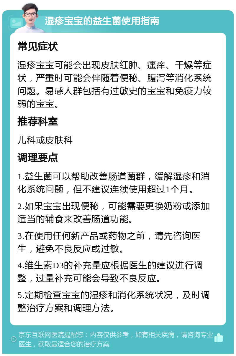 湿疹宝宝的益生菌使用指南 常见症状 湿疹宝宝可能会出现皮肤红肿、瘙痒、干燥等症状，严重时可能会伴随着便秘、腹泻等消化系统问题。易感人群包括有过敏史的宝宝和免疫力较弱的宝宝。 推荐科室 儿科或皮肤科 调理要点 1.益生菌可以帮助改善肠道菌群，缓解湿疹和消化系统问题，但不建议连续使用超过1个月。 2.如果宝宝出现便秘，可能需要更换奶粉或添加适当的辅食来改善肠道功能。 3.在使用任何新产品或药物之前，请先咨询医生，避免不良反应或过敏。 4.维生素D3的补充量应根据医生的建议进行调整，过量补充可能会导致不良反应。 5.定期检查宝宝的湿疹和消化系统状况，及时调整治疗方案和调理方法。