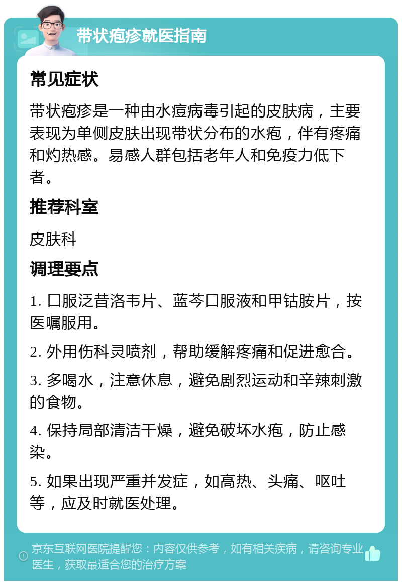 带状疱疹就医指南 常见症状 带状疱疹是一种由水痘病毒引起的皮肤病，主要表现为单侧皮肤出现带状分布的水疱，伴有疼痛和灼热感。易感人群包括老年人和免疫力低下者。 推荐科室 皮肤科 调理要点 1. 口服泛昔洛韦片、蓝芩口服液和甲钴胺片，按医嘱服用。 2. 外用伤科灵喷剂，帮助缓解疼痛和促进愈合。 3. 多喝水，注意休息，避免剧烈运动和辛辣刺激的食物。 4. 保持局部清洁干燥，避免破坏水疱，防止感染。 5. 如果出现严重并发症，如高热、头痛、呕吐等，应及时就医处理。