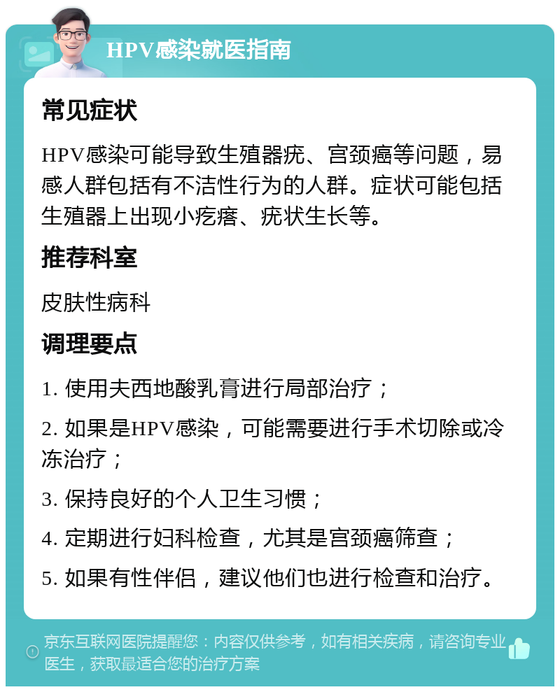 HPV感染就医指南 常见症状 HPV感染可能导致生殖器疣、宫颈癌等问题，易感人群包括有不洁性行为的人群。症状可能包括生殖器上出现小疙瘩、疣状生长等。 推荐科室 皮肤性病科 调理要点 1. 使用夫西地酸乳膏进行局部治疗； 2. 如果是HPV感染，可能需要进行手术切除或冷冻治疗； 3. 保持良好的个人卫生习惯； 4. 定期进行妇科检查，尤其是宫颈癌筛查； 5. 如果有性伴侣，建议他们也进行检查和治疗。