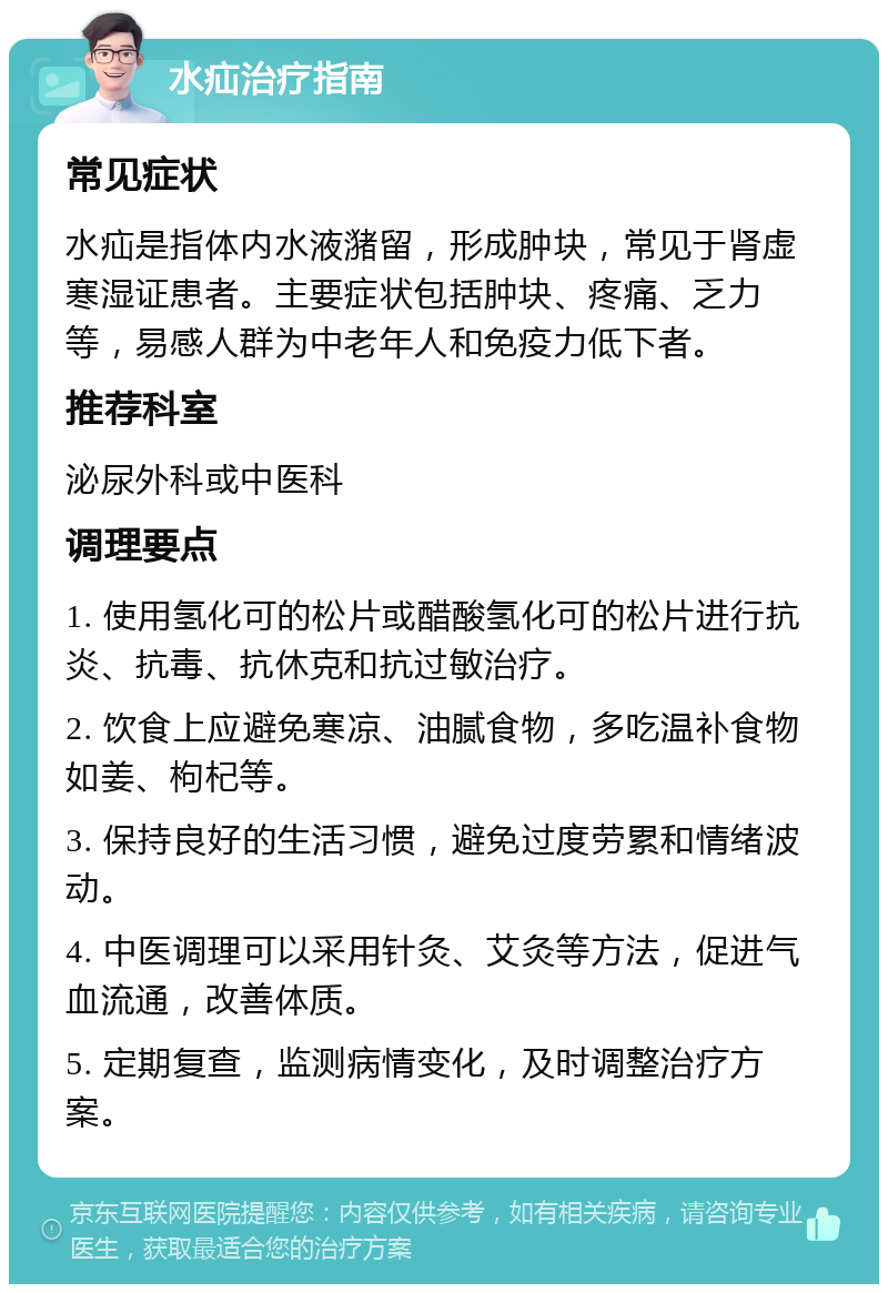 水疝治疗指南 常见症状 水疝是指体内水液潴留，形成肿块，常见于肾虚寒湿证患者。主要症状包括肿块、疼痛、乏力等，易感人群为中老年人和免疫力低下者。 推荐科室 泌尿外科或中医科 调理要点 1. 使用氢化可的松片或醋酸氢化可的松片进行抗炎、抗毒、抗休克和抗过敏治疗。 2. 饮食上应避免寒凉、油腻食物，多吃温补食物如姜、枸杞等。 3. 保持良好的生活习惯，避免过度劳累和情绪波动。 4. 中医调理可以采用针灸、艾灸等方法，促进气血流通，改善体质。 5. 定期复查，监测病情变化，及时调整治疗方案。