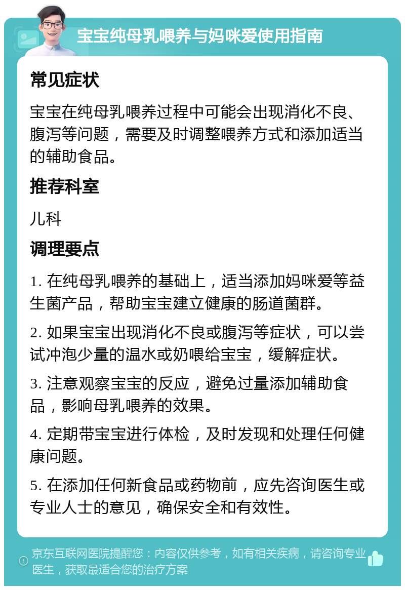 宝宝纯母乳喂养与妈咪爱使用指南 常见症状 宝宝在纯母乳喂养过程中可能会出现消化不良、腹泻等问题，需要及时调整喂养方式和添加适当的辅助食品。 推荐科室 儿科 调理要点 1. 在纯母乳喂养的基础上，适当添加妈咪爱等益生菌产品，帮助宝宝建立健康的肠道菌群。 2. 如果宝宝出现消化不良或腹泻等症状，可以尝试冲泡少量的温水或奶喂给宝宝，缓解症状。 3. 注意观察宝宝的反应，避免过量添加辅助食品，影响母乳喂养的效果。 4. 定期带宝宝进行体检，及时发现和处理任何健康问题。 5. 在添加任何新食品或药物前，应先咨询医生或专业人士的意见，确保安全和有效性。