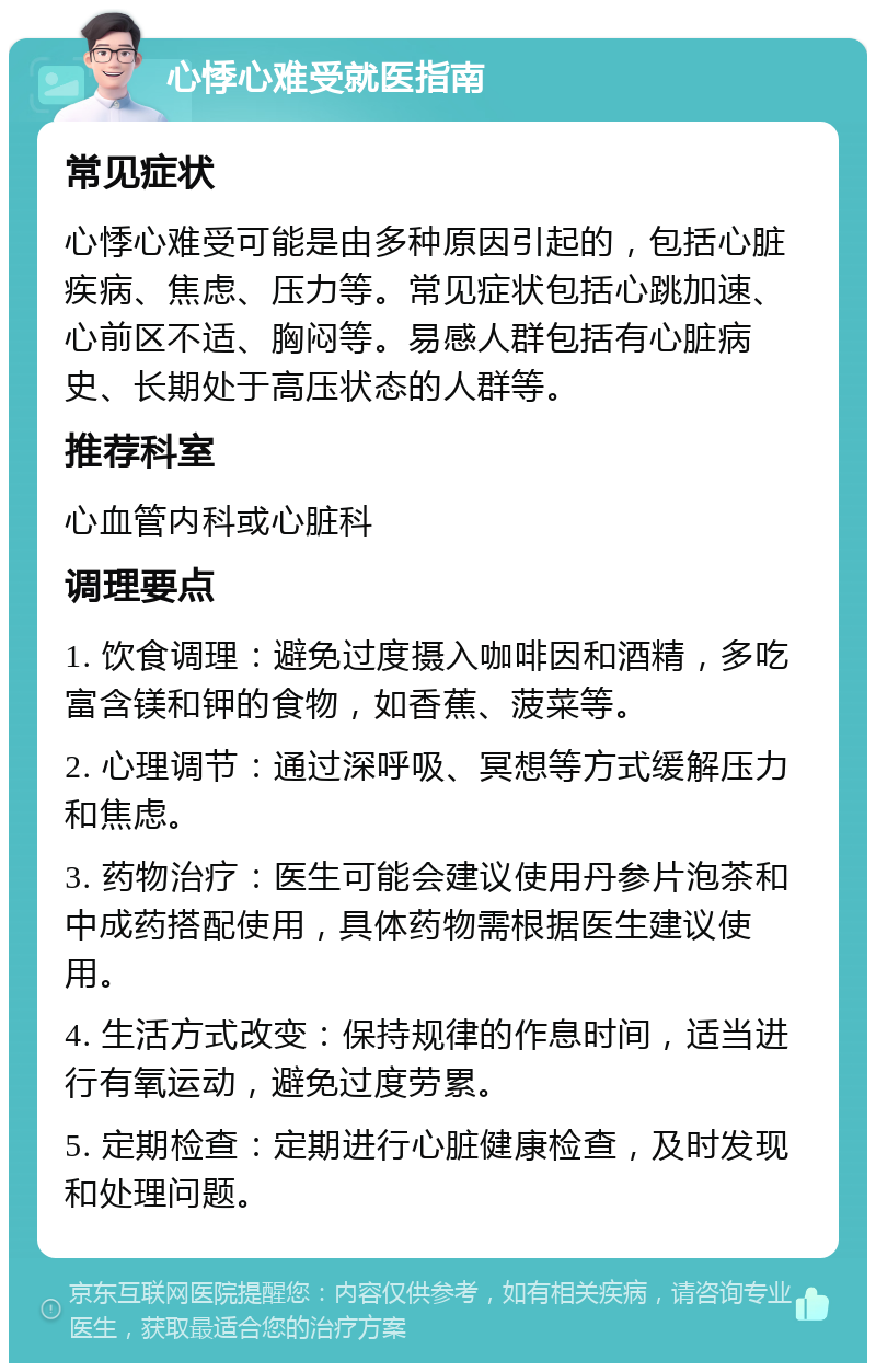 心悸心难受就医指南 常见症状 心悸心难受可能是由多种原因引起的，包括心脏疾病、焦虑、压力等。常见症状包括心跳加速、心前区不适、胸闷等。易感人群包括有心脏病史、长期处于高压状态的人群等。 推荐科室 心血管内科或心脏科 调理要点 1. 饮食调理：避免过度摄入咖啡因和酒精，多吃富含镁和钾的食物，如香蕉、菠菜等。 2. 心理调节：通过深呼吸、冥想等方式缓解压力和焦虑。 3. 药物治疗：医生可能会建议使用丹参片泡茶和中成药搭配使用，具体药物需根据医生建议使用。 4. 生活方式改变：保持规律的作息时间，适当进行有氧运动，避免过度劳累。 5. 定期检查：定期进行心脏健康检查，及时发现和处理问题。