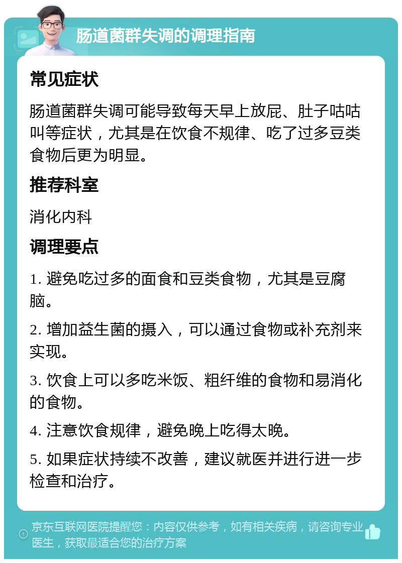 肠道菌群失调的调理指南 常见症状 肠道菌群失调可能导致每天早上放屁、肚子咕咕叫等症状，尤其是在饮食不规律、吃了过多豆类食物后更为明显。 推荐科室 消化内科 调理要点 1. 避免吃过多的面食和豆类食物，尤其是豆腐脑。 2. 增加益生菌的摄入，可以通过食物或补充剂来实现。 3. 饮食上可以多吃米饭、粗纤维的食物和易消化的食物。 4. 注意饮食规律，避免晚上吃得太晚。 5. 如果症状持续不改善，建议就医并进行进一步检查和治疗。